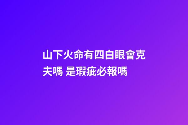 山下火命有四白眼會克夫嗎 是瑕疵必報嗎